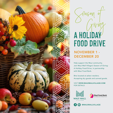 MMV_Holiday-Food-Drive_NOV-DEC-2025-Website-375x375 Season of Giving A Holiday Food Drive November 1 - December 20 Help support the Maui Mall Village's Season of Giving: A Holiday Food Drive, in partnership with Maui Food Bank. Bins located at select retailers. Accepting dry goods and canned goods.